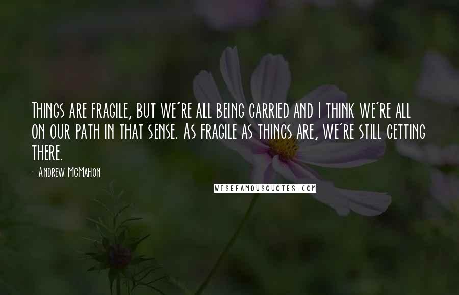 Andrew McMahon Quotes: Things are fragile, but we're all being carried and I think we're all on our path in that sense. As fragile as things are, we're still getting there.