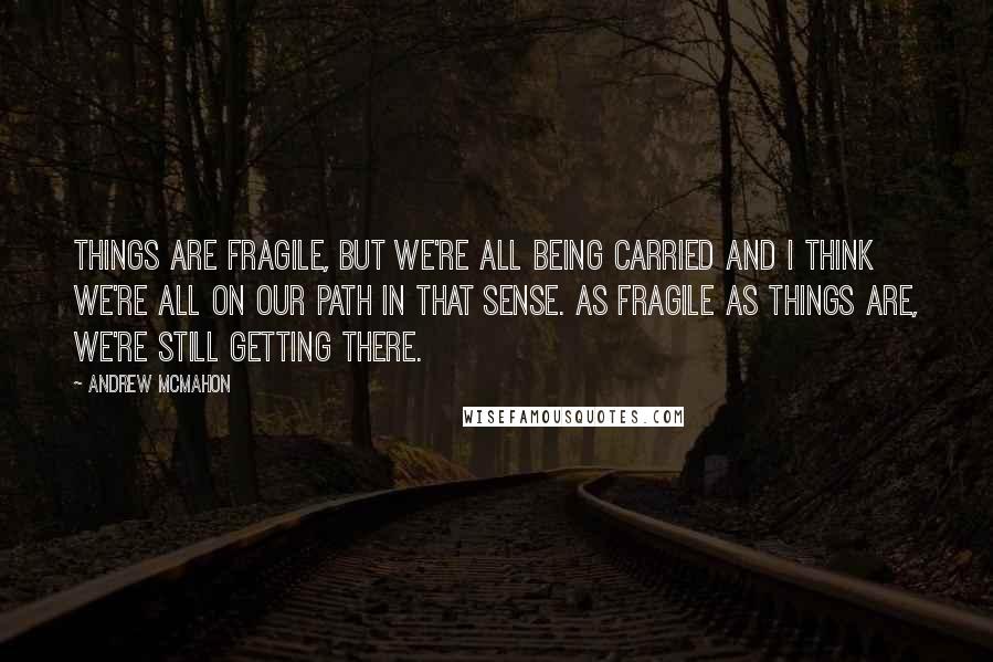 Andrew McMahon Quotes: Things are fragile, but we're all being carried and I think we're all on our path in that sense. As fragile as things are, we're still getting there.