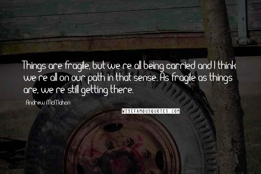 Andrew McMahon Quotes: Things are fragile, but we're all being carried and I think we're all on our path in that sense. As fragile as things are, we're still getting there.