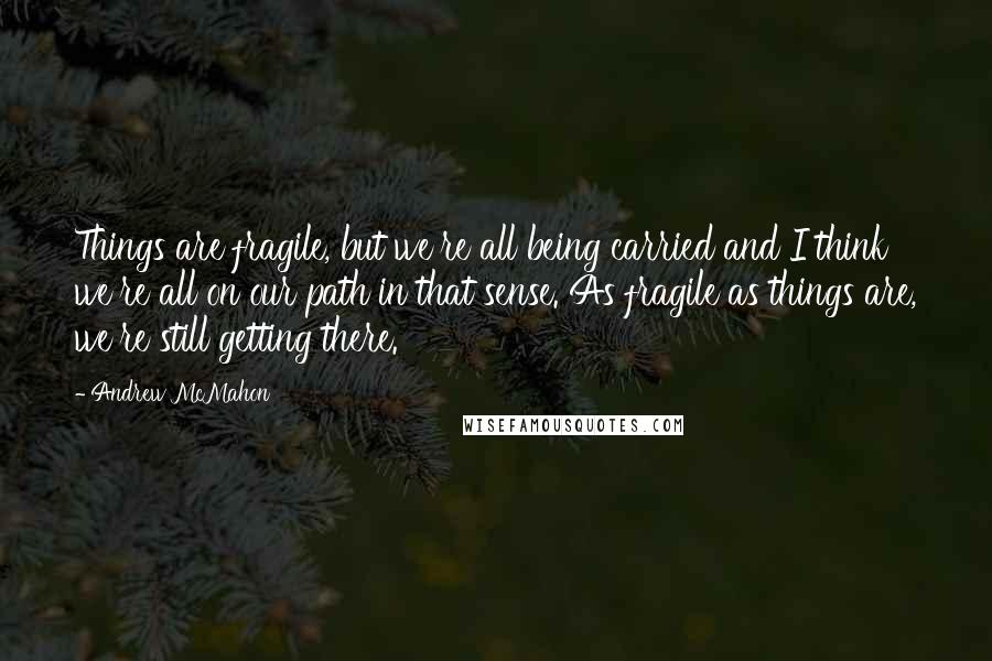 Andrew McMahon Quotes: Things are fragile, but we're all being carried and I think we're all on our path in that sense. As fragile as things are, we're still getting there.