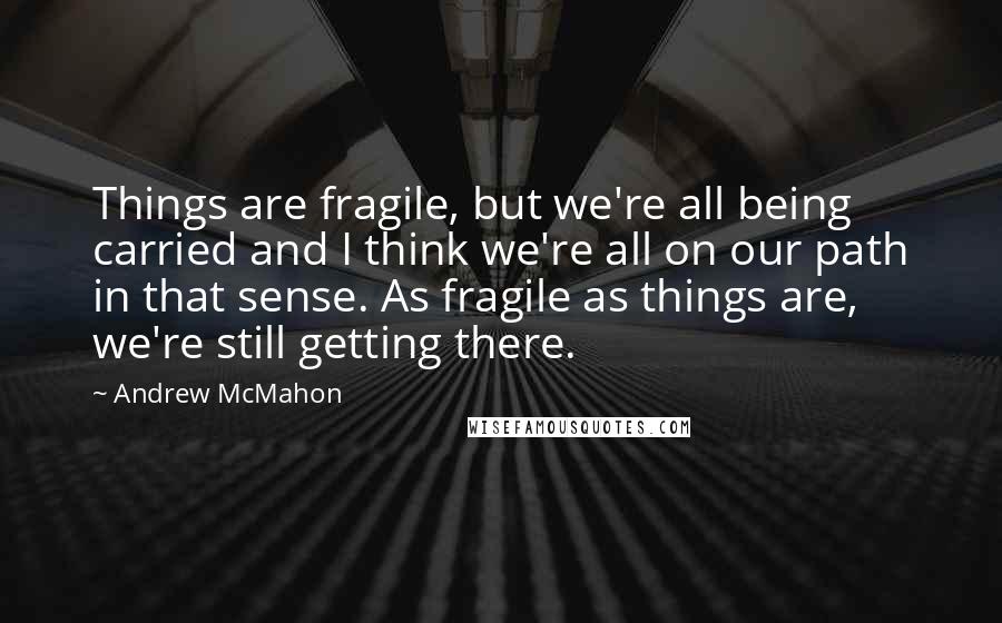 Andrew McMahon Quotes: Things are fragile, but we're all being carried and I think we're all on our path in that sense. As fragile as things are, we're still getting there.
