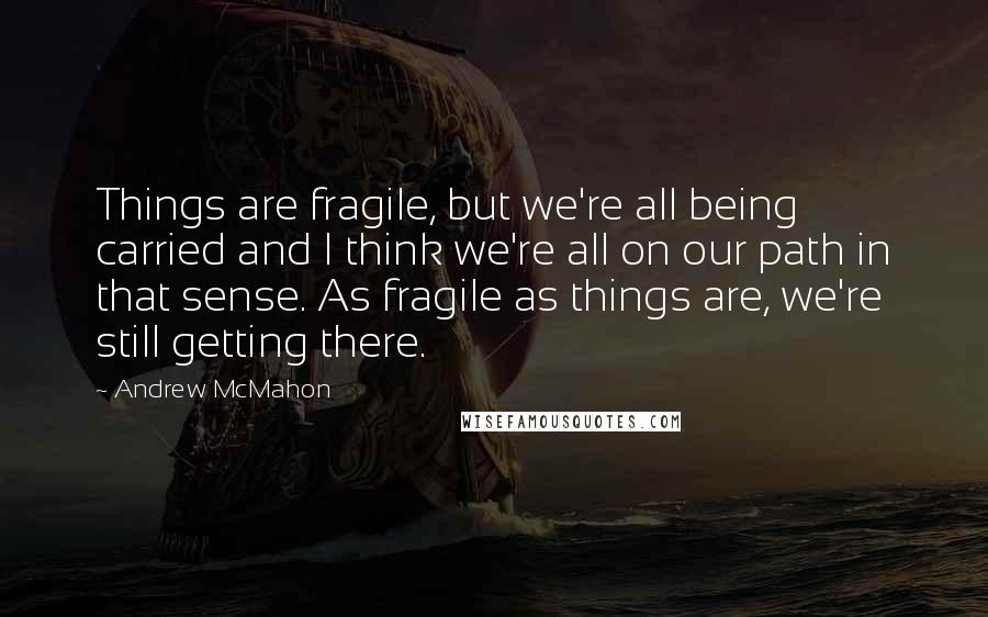 Andrew McMahon Quotes: Things are fragile, but we're all being carried and I think we're all on our path in that sense. As fragile as things are, we're still getting there.