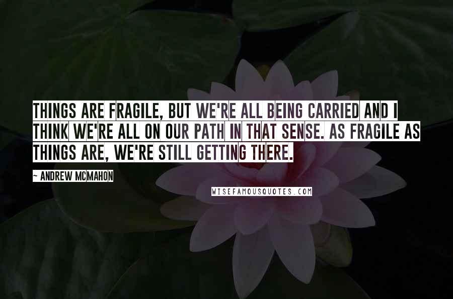 Andrew McMahon Quotes: Things are fragile, but we're all being carried and I think we're all on our path in that sense. As fragile as things are, we're still getting there.