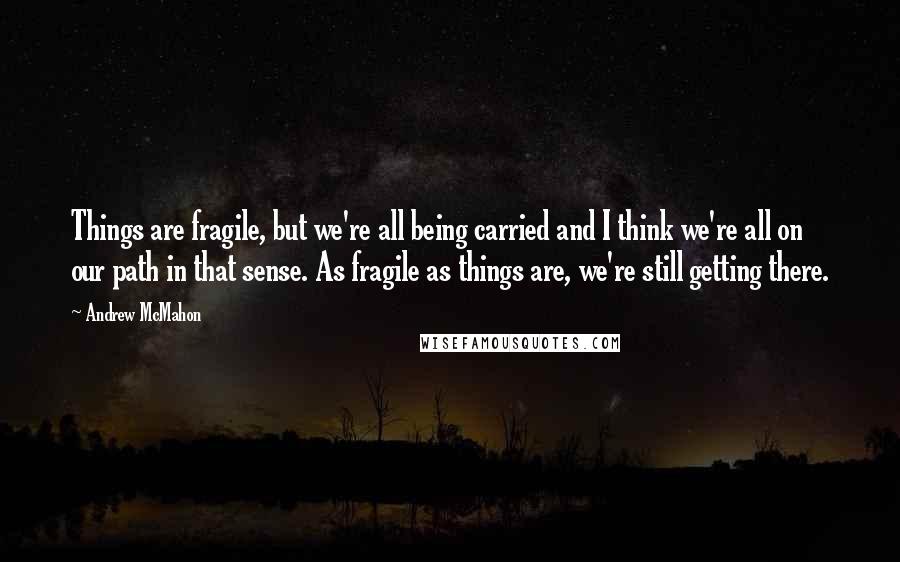 Andrew McMahon Quotes: Things are fragile, but we're all being carried and I think we're all on our path in that sense. As fragile as things are, we're still getting there.