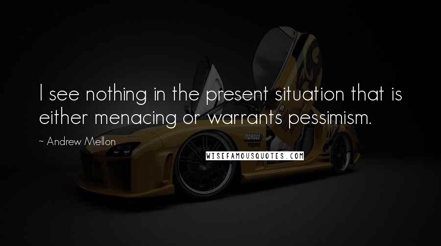 Andrew Mellon Quotes: I see nothing in the present situation that is either menacing or warrants pessimism.
