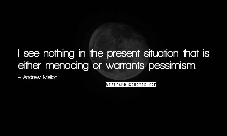 Andrew Mellon Quotes: I see nothing in the present situation that is either menacing or warrants pessimism.