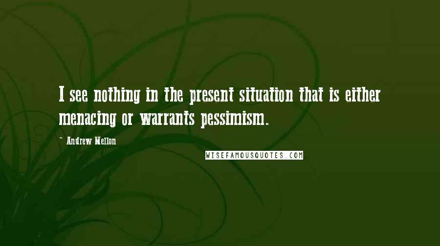 Andrew Mellon Quotes: I see nothing in the present situation that is either menacing or warrants pessimism.