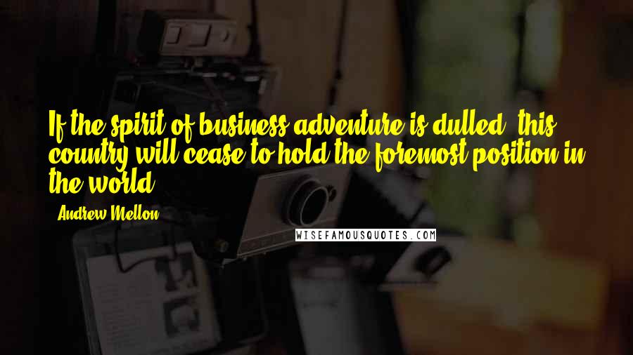 Andrew Mellon Quotes: If the spirit of business adventure is dulled, this country will cease to hold the foremost position in the world.