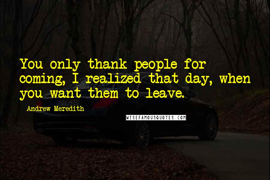 Andrew Meredith Quotes: You only thank people for coming, I realized that day, when you want them to leave.