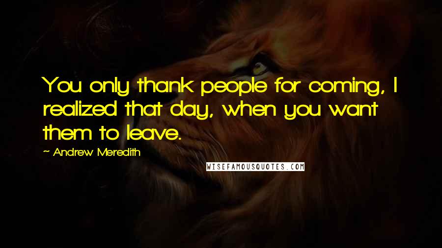 Andrew Meredith Quotes: You only thank people for coming, I realized that day, when you want them to leave.