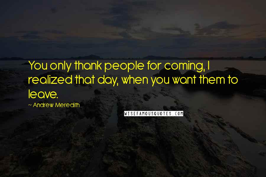 Andrew Meredith Quotes: You only thank people for coming, I realized that day, when you want them to leave.