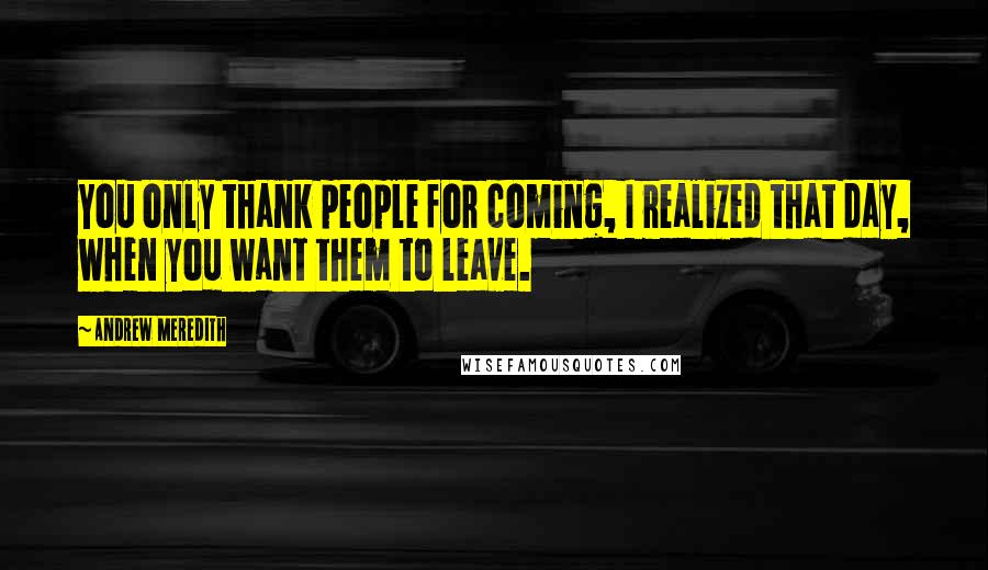 Andrew Meredith Quotes: You only thank people for coming, I realized that day, when you want them to leave.