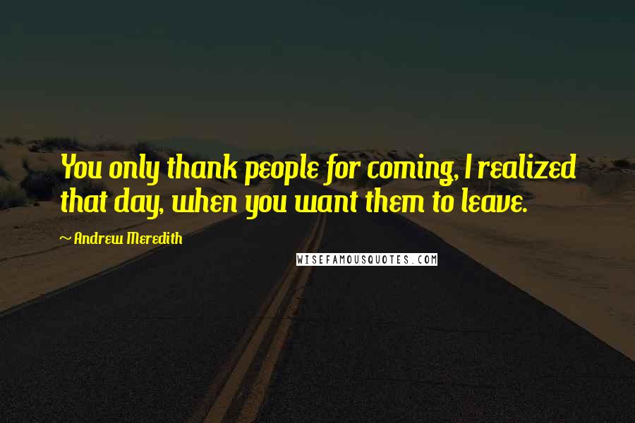 Andrew Meredith Quotes: You only thank people for coming, I realized that day, when you want them to leave.