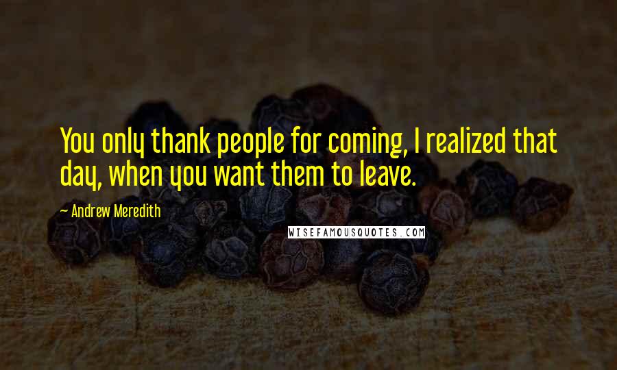 Andrew Meredith Quotes: You only thank people for coming, I realized that day, when you want them to leave.