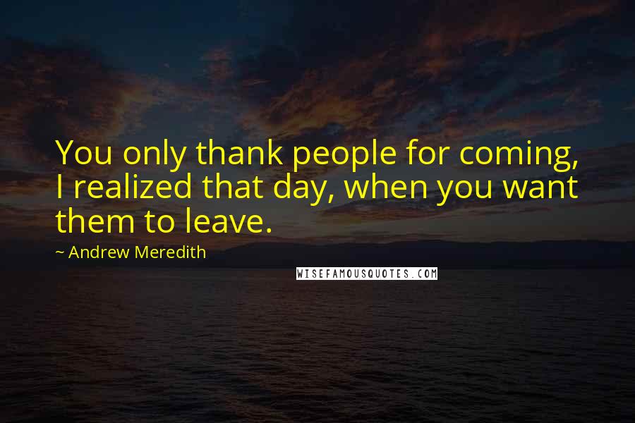 Andrew Meredith Quotes: You only thank people for coming, I realized that day, when you want them to leave.