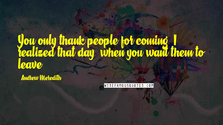 Andrew Meredith Quotes: You only thank people for coming, I realized that day, when you want them to leave.