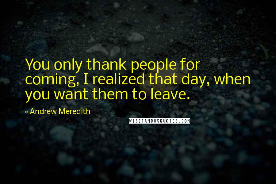 Andrew Meredith Quotes: You only thank people for coming, I realized that day, when you want them to leave.