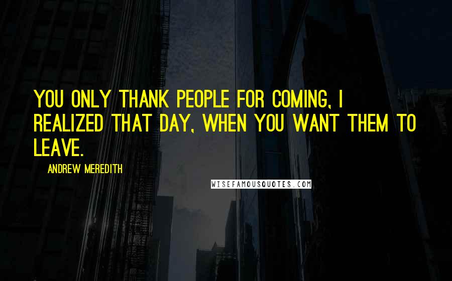 Andrew Meredith Quotes: You only thank people for coming, I realized that day, when you want them to leave.