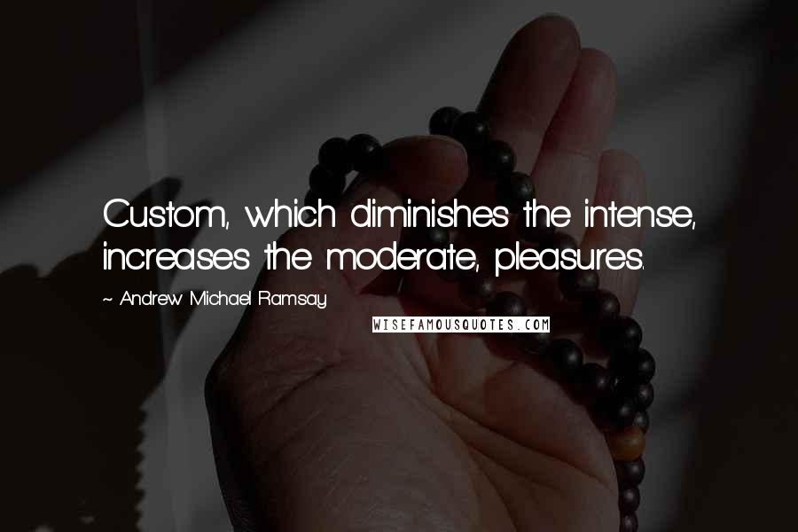 Andrew Michael Ramsay Quotes: Custom, which diminishes the intense, increases the moderate, pleasures.