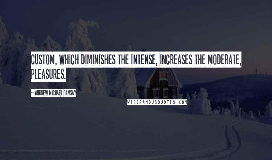 Andrew Michael Ramsay Quotes: Custom, which diminishes the intense, increases the moderate, pleasures.