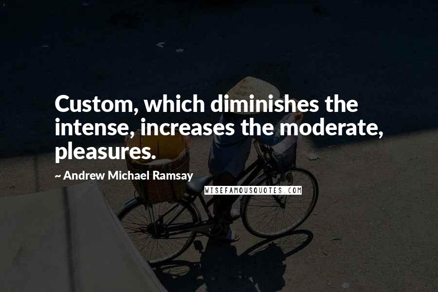 Andrew Michael Ramsay Quotes: Custom, which diminishes the intense, increases the moderate, pleasures.