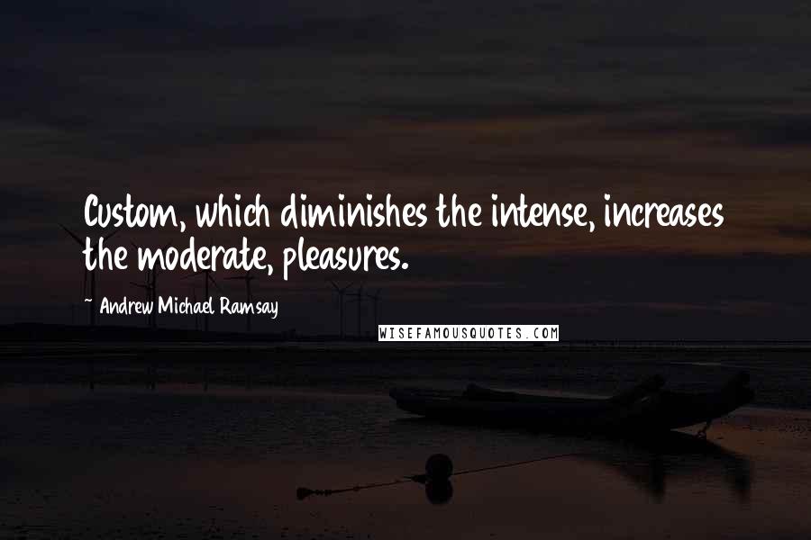 Andrew Michael Ramsay Quotes: Custom, which diminishes the intense, increases the moderate, pleasures.