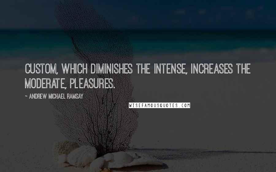 Andrew Michael Ramsay Quotes: Custom, which diminishes the intense, increases the moderate, pleasures.