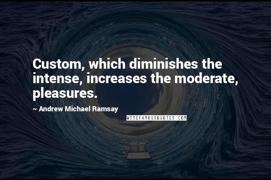 Andrew Michael Ramsay Quotes: Custom, which diminishes the intense, increases the moderate, pleasures.