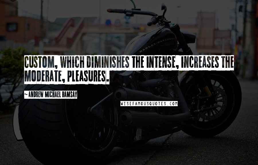 Andrew Michael Ramsay Quotes: Custom, which diminishes the intense, increases the moderate, pleasures.