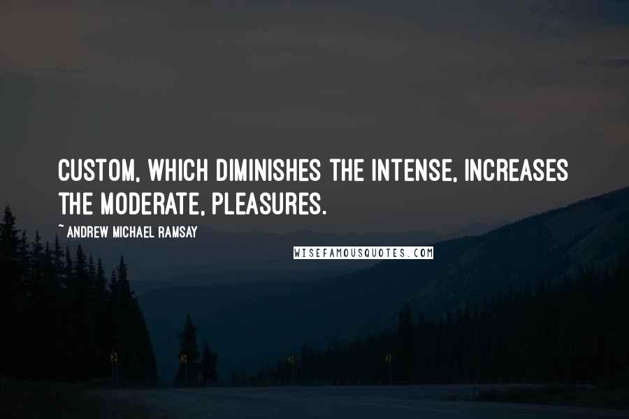 Andrew Michael Ramsay Quotes: Custom, which diminishes the intense, increases the moderate, pleasures.