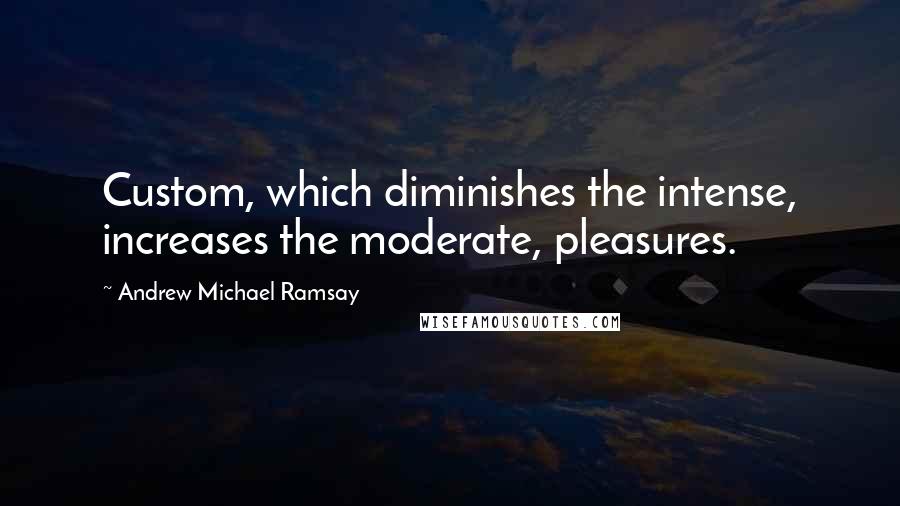 Andrew Michael Ramsay Quotes: Custom, which diminishes the intense, increases the moderate, pleasures.