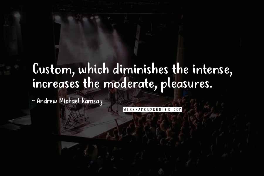 Andrew Michael Ramsay Quotes: Custom, which diminishes the intense, increases the moderate, pleasures.