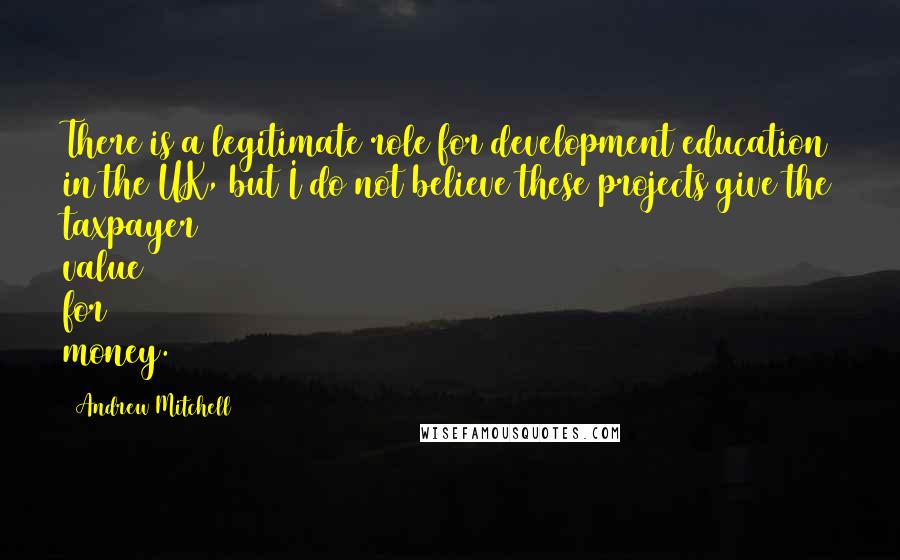 Andrew Mitchell Quotes: There is a legitimate role for development education in the UK, but I do not believe these projects give the taxpayer value for money.