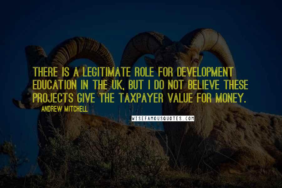 Andrew Mitchell Quotes: There is a legitimate role for development education in the UK, but I do not believe these projects give the taxpayer value for money.