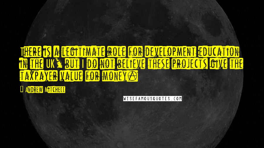 Andrew Mitchell Quotes: There is a legitimate role for development education in the UK, but I do not believe these projects give the taxpayer value for money.