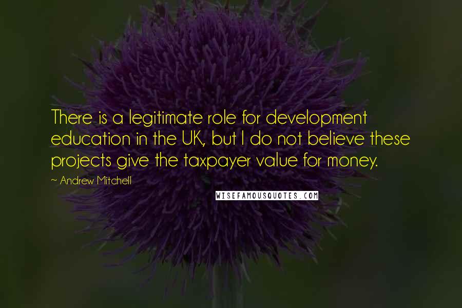 Andrew Mitchell Quotes: There is a legitimate role for development education in the UK, but I do not believe these projects give the taxpayer value for money.