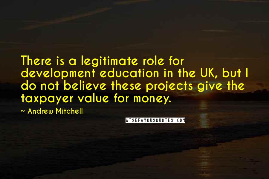 Andrew Mitchell Quotes: There is a legitimate role for development education in the UK, but I do not believe these projects give the taxpayer value for money.