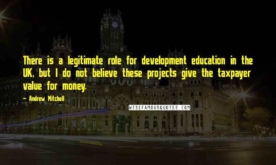 Andrew Mitchell Quotes: There is a legitimate role for development education in the UK, but I do not believe these projects give the taxpayer value for money.