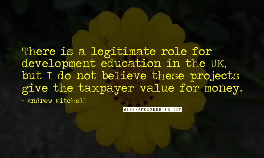 Andrew Mitchell Quotes: There is a legitimate role for development education in the UK, but I do not believe these projects give the taxpayer value for money.