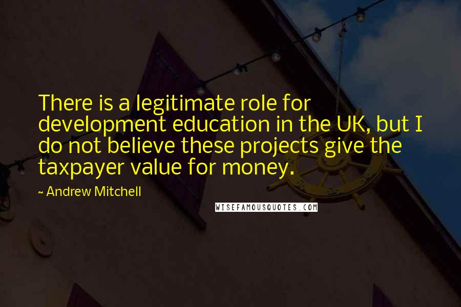 Andrew Mitchell Quotes: There is a legitimate role for development education in the UK, but I do not believe these projects give the taxpayer value for money.