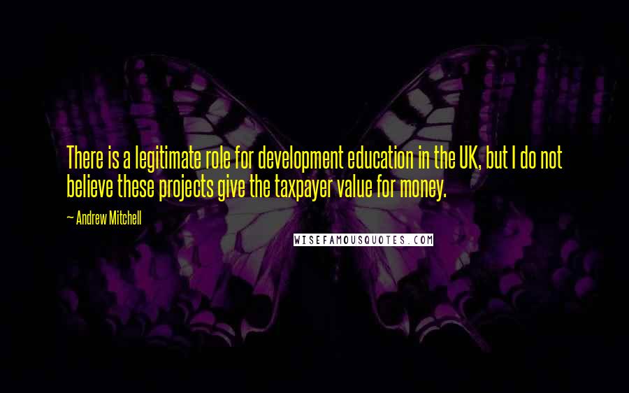 Andrew Mitchell Quotes: There is a legitimate role for development education in the UK, but I do not believe these projects give the taxpayer value for money.