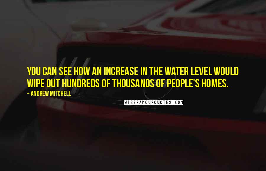 Andrew Mitchell Quotes: You can see how an increase in the water level would wipe out hundreds of thousands of people's homes.