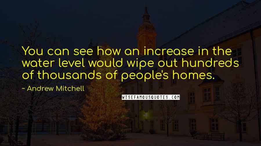 Andrew Mitchell Quotes: You can see how an increase in the water level would wipe out hundreds of thousands of people's homes.