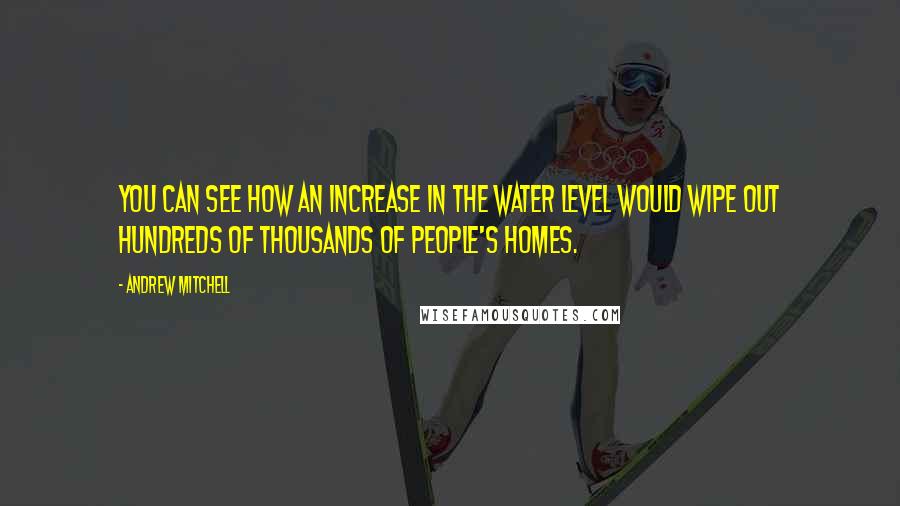 Andrew Mitchell Quotes: You can see how an increase in the water level would wipe out hundreds of thousands of people's homes.