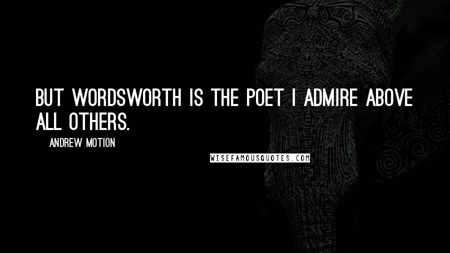 Andrew Motion Quotes: But Wordsworth is the poet I admire above all others.