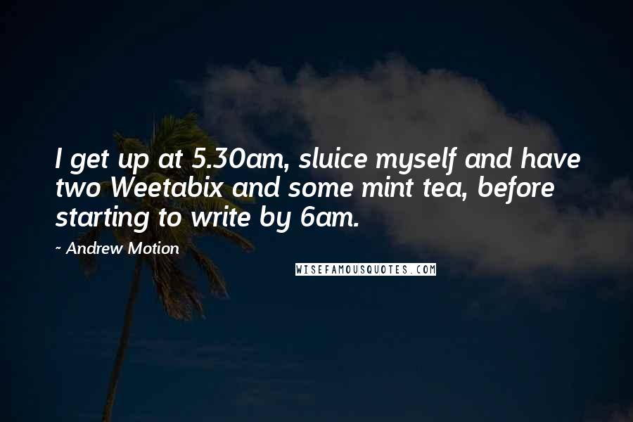 Andrew Motion Quotes: I get up at 5.30am, sluice myself and have two Weetabix and some mint tea, before starting to write by 6am.