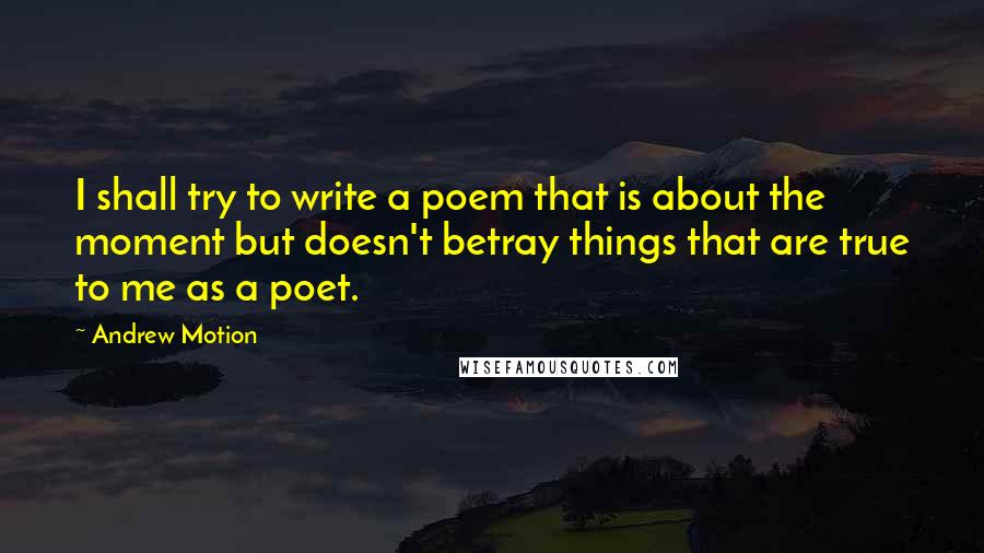 Andrew Motion Quotes: I shall try to write a poem that is about the moment but doesn't betray things that are true to me as a poet.