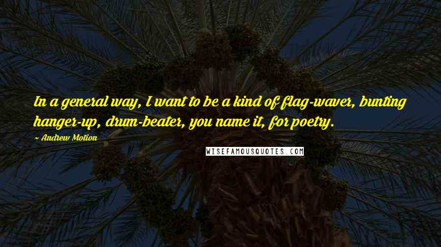 Andrew Motion Quotes: In a general way, I want to be a kind of flag-waver, bunting hanger-up, drum-beater, you name it, for poetry.