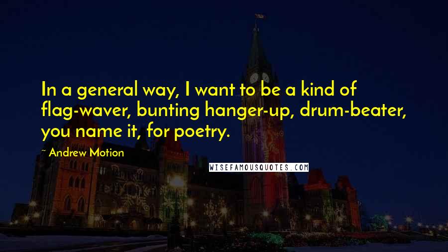 Andrew Motion Quotes: In a general way, I want to be a kind of flag-waver, bunting hanger-up, drum-beater, you name it, for poetry.