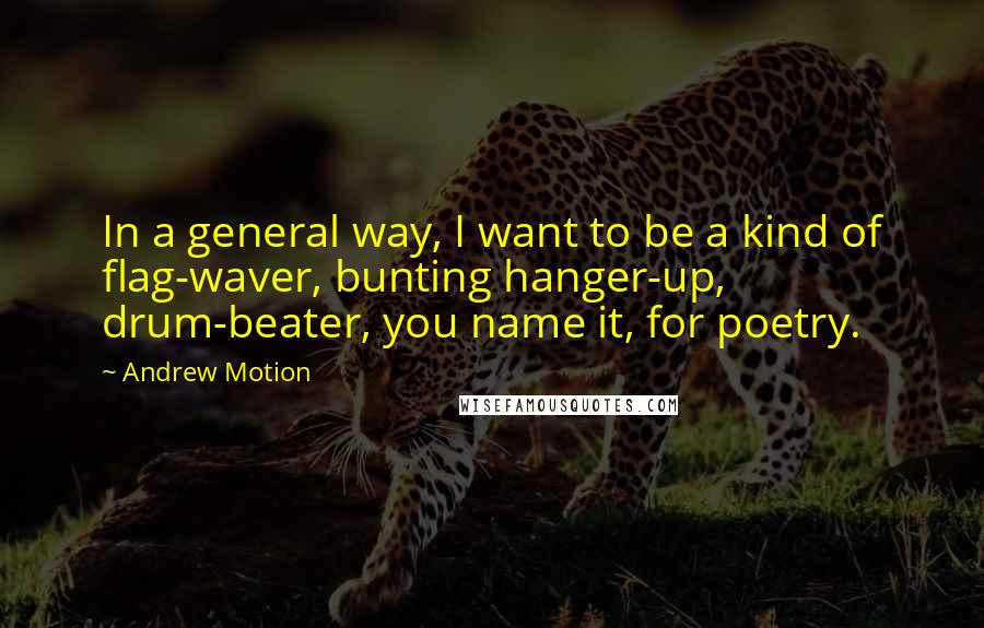 Andrew Motion Quotes: In a general way, I want to be a kind of flag-waver, bunting hanger-up, drum-beater, you name it, for poetry.